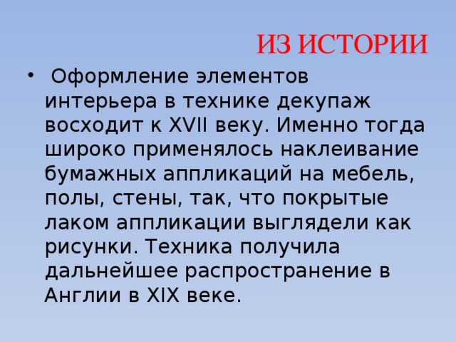 ИЗ ИСТОРИИ   Оформление элементов интерьера в технике декупаж восходит к XVII веку. Именно тогда широко применялось наклеивание бумажных аппликаций на мебель, полы, стены, так, что покрытые лаком аппликации выглядели как рисунки. Техника получила дальнейшее распространение в Англии в XIX веке. 
