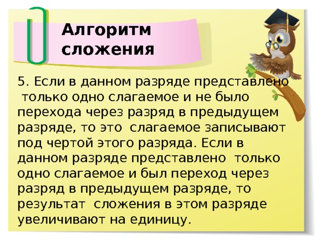 Алгоритм сложения 5. Если в данном разряде представлено только одно слагаемое и не было перехода через разряд в предыдущем разряде, то это слагаемое записывают под чертой этого разряда. Если в данном разряде представлено только одно слагаемое и был переход через разряд в предыдущем разряде, то результат сложения в этом разряде увеличивают на единицу. 