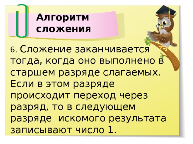 Алгоритм сложения 6. Сложение заканчивается тогда, когда оно выполнено в старшем разряде слагаемых. Если в этом разряде происходит переход через разряд, то в следующем разряде искомого результата записывают число 1. 