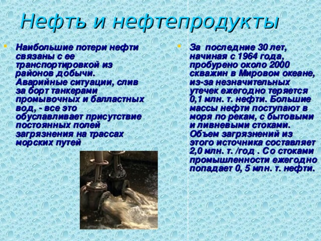 Нефть и нефтепродукты Наибольшие потери нефти связаны с ее  транспортировкой из районов добычи. Аварийные ситуации, слив за борт танкерами промывочных и балластных вод, - все это обуславливает присутствие постоянных полей загрязнения на трассах морских путей За последние 30 лет, начиная с 1964 года, пробурено около 2000 скважин в Мировом океане, из-за незначительных утечек ежегодно теряется 0,1 млн. т. нефти. Большие массы нефти поступают в моря по рекам, с бытовыми и ливневыми стоками. Объем загрязнений из этого источника составляет 2,0  млн. т. /год . Со стоками промышленности ежегодно попадает 0, 5  млн. т. нефти. 