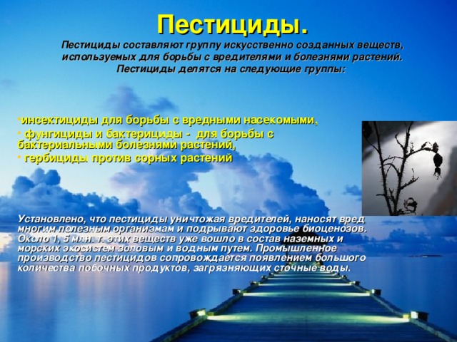 Пестициды.  Пестициды составляют группу искусственно созданных веществ, используемых для борьбы с вредителями и болезнями растений. Пестициды делятся на следующие группы:    инсектициды для борьбы с вредными насекомыми,  фунгициды и бактерициды - для борьбы с бактериальными болезнями растений,  гербициды против сорных растений     Установлено, что пестициды уничтожая вредителей, наносят вред многим полезным организмам и подрывают здоровье биоценозов. Около 1, 5 млн. т. этих веществ уже вошло в состав наземных и морских экосистем золовым и водным путем. Промышленное производство пестицидов сопровождается появлением большого количества побочных продуктов, загрязняющих сточные воды.  