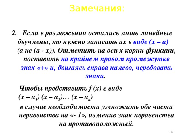 Замечания: 2. Если в разложении остались лишь линейные двучлены, то нужно записать их в виде (х – а) (а не (а - х)). Отметить на оси х корни функции, поставить на крайнем правом промежутке знак «+» и, двигаясь справа налево, чередовать знаки .  Чтобы представить f (х) в виде (х – а 1 ) (х – а 2 )… (х – а n ) в случае необходимости умножить обе части неравенства на «- 1», изменив знак неравенства на противоположный.  