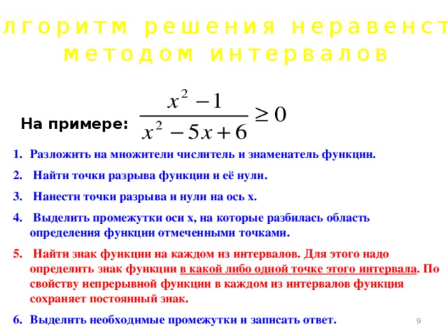Алгоритм решения неравенств методом интервалов На примере:  Разложить на множители числитель и знаменатель функции.  Найти точки разрыва функции и её нули.  Нанести точки разрыва и нули на ось х.  Выделить промежутки оси х, на которые разбилась область определения функции отмеченными точками.  Найти знак функции на каждом из интервалов. Для этого надо определить знак функции в какой либо одной точке этого интервала . По свойству непрерывной функции в каждом из интервалов функция сохраняет постоянный знак. Выделить необходимые промежутки и записать ответ.   
