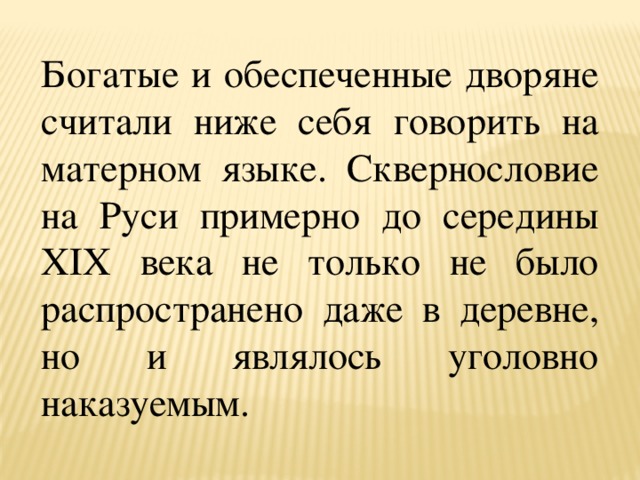 Богатые и обеспеченные дворяне считали ниже себя говорить на матерном языке. Сквернословие на Руси примерно до середины XIX века не только не было распространено даже в деревне, но и являлось уголовно наказуемым. 