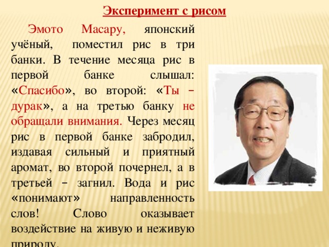 Эксперимент с рисом  Эмото Масару, японский учёный, поместил рис в три банки. В течение месяца рис в первой банке слышал: « Спасибо » , во второй: « Ты – дурак » , а на третью банку не обращали внимания. Через месяц рис в первой банке забродил, издавая сильный и приятный аромат, во второй почернел, а в третьей – загнил. Вода и рис « понимают » направленность слов! Слово оказывает воздействие на живую и неживую природу. 