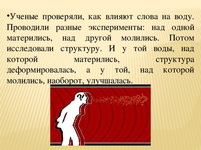 Ученые проверяли, как влияют слова на воду. Проводили разные эксперименты: над одной матерились, над другой молились. Потом исследовали структуру. И у той воды, над которой матерились, структура деформировалась, а у той, над которой молились, наоборот, улучшалась. 