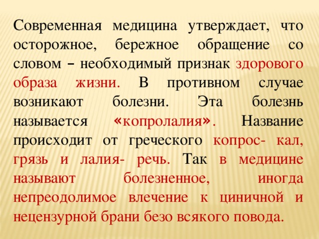Современная медицина утверждает, что осторожное, бережное обращение со словом – необходимый признак здорового образа жизни. В противном случае возникают болезни. Эта болезнь называется « копролалия » . Название происходит от греческого копрос- кал, грязь и лалия- речь. Так в медицине называют болезненное, иногда непреодолимое влечение к циничной и нецензурной брани безо всякого повода. 