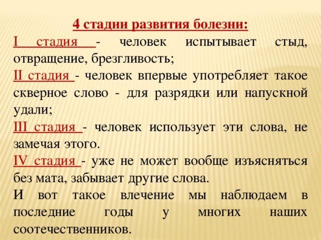 4 стадии развития болезни: I стадия - человек испытывает стыд, отвращение, брезгливость; II стадия - человек впервые употребляет такое скверное слово - для разрядки или напускной удали; III стадия - человек использует эти слова, не замечая этого. IV стадия - уже не может вообще изъясняться без мата, забывает другие слова. И вот такое влечение мы наблюдаем в последние годы у многих наших соотечественников. 