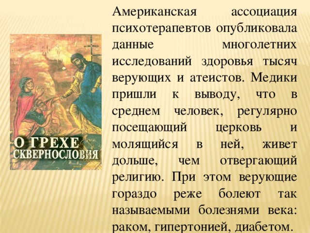 Американская ассоциация психотерапевтов опубликовала данные многолетних исследований здоровья тысяч верующих и атеистов. Медики пришли к выводу, что в среднем человек, регулярно посещающий церковь и молящийся в ней, живет дольше, чем отвергающий религию. При этом верующие гораздо реже болеют так называемыми болезнями века: раком, гипертонией, диабетом. 