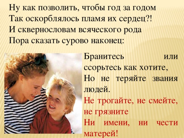 Ну как позволить, чтобы год за годом Так оскорблялось пламя их сердец?! И сквернословам всяческого рода Пора сказать сурово наконец: Бранитесь или ссорьтесь как хотите, Но не теряйте звания людей. Не трогайте, не смейте, не грязните Ни имени, ни чести матерей!  