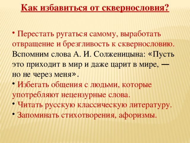 Как избавиться от сквернословия?  Перестать ругаться самому, выработать отвращение и брезгливость к сквернословию. Вспомним слова А. И. Солженицына: « Пусть это приходит в мир и даже царит в мире, — но не через меня ».  Избегать общения с людьми, которые употребляют нецензурные слова.  Читать русскую классическую литературу.  Запоминать стихотворения, афоризмы. 