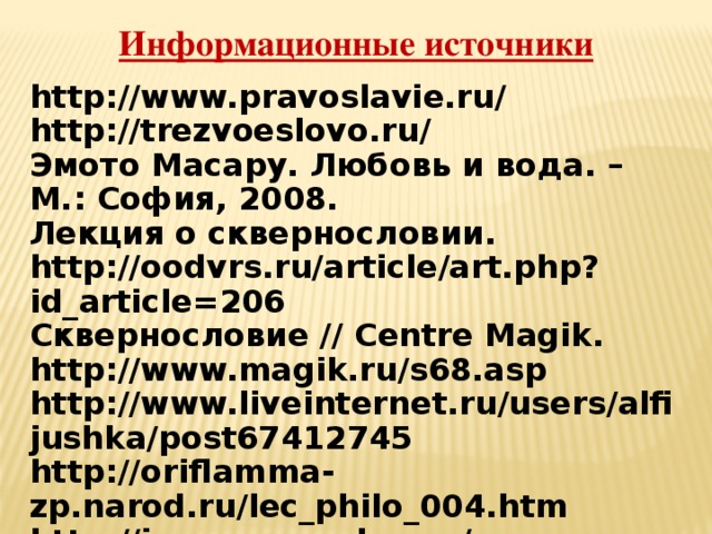 Информационные источники http://www.pravoslavie.ru/ http://trezvoeslovo.ru/ Эмото Масару. Любовь и вода. – М.: София, 2008. Лекция о сквернословии. http://oodvrs.ru/article/art.php?id_article=206 Сквернословие // Centre Magik. http://www.magik.ru/s68.asp http://www.liveinternet.ru/users/alfijushka/post67412745 http://oriflamma-zp.narod.ru/lec_philo_004.htm http://images.yandex.ru/ 