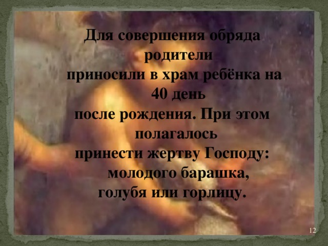 Для совершения обряда родители  приносили в храм ребёнка на 40 день после рождения. При этом полагалось принести жертву Господу: молодого барашка, голубя или горлицу.