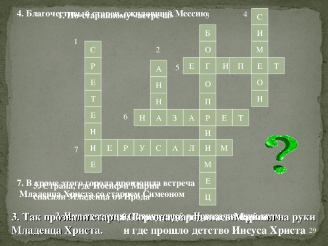 4. Благочестивый старец, ожидавший Мессию 4 1. По-старинному «встреча» 3 С Б И 1 С О М 2 Р Г Е И П Т Е 5 А Е О О Н Т Н П Н Е 6 Е Т А З А Р Н Н И А У С И Л И М Е Р 7 Е М Е 7. В храме этого города произошла встреча  Младенца Христа со старцем Симеоном 5. Страна, где Иосиф и Мария спасали Младенца от Ирода Ц 2. Имя пророчицы, пришедшей в Иерусалимский храм 3. Так прозвали старца Симеона, за то, что он принял на руки Младенца Христа. 6. Город, где родилась Мария  и где прошло детство Иисуса Христа