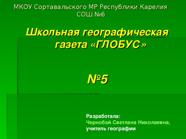 МКОУ Сортавальского МР Республики Карелия СОШ №6 Школьная географическая газета «ГЛОБУС»  № 5 Разработала: Чернобай Светлана Николаевна, учитель географии 