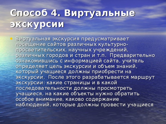 Способ 4. Виртуальные экскурсии  Виртуальная экскурсия предусматривает посещение сайтов различных культурно-просветительских, научных учреждений, различных городов и стран и т.п.  Предварительно ознакомившись с информацией сайта, учитель определяет цель экскурсии и объем знаний, который учащиеся должны приобрести на экскурсии.  После этого разрабатывается маршрут экскурсии: какие страницы и в какой последовательности должны просмотреть учащиеся, на какие объекты нужно обратить особое внимание, каково содержание наблюдений, которые должны провести учащиеся 