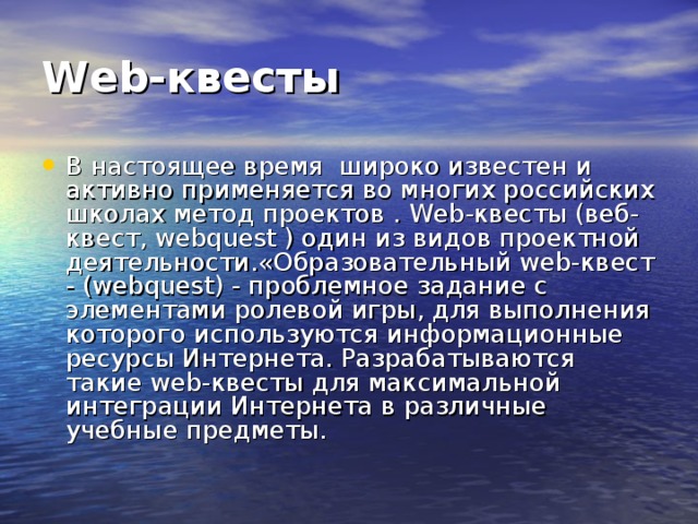 Web-квесты  В настоящее время  широко известен и активно применяется во многих российских школах метод проектов . Web-квесты (веб-квест, webquest ) один из видов проектной деятельности.«Образовательный web-квест - (webquest) - проблемное задание c элементами ролевой игры, для выполнения которого используются информационные ресурсы Интернета. Разрабатываются такие web-квесты для максимальной интеграции Интернета в различные учебные предметы. 