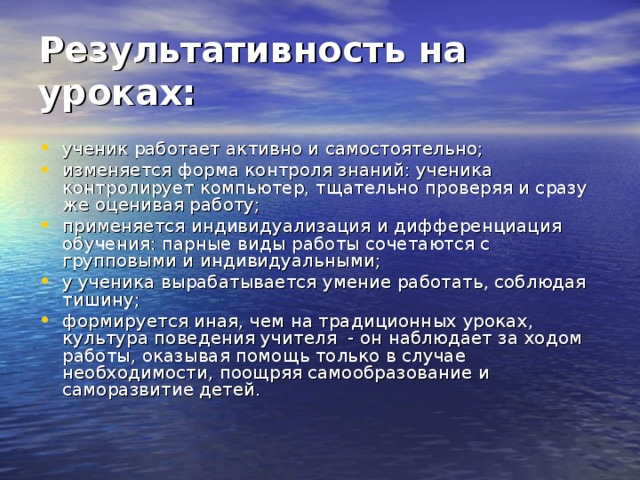 Результативность на уроках:  ученик работает активно и самостоятельно; изменяется форма контроля знаний: ученика контролирует компьютер, тщательно проверяя и сразу же оценивая работу; применяется индивидуализация и дифференциация  обучения: парные виды работы сочетаются с групповыми и индивидуальными; у ученика вырабатывается умение работать, соблюдая тишину; формируется иная, чем на традиционных уроках,  культура поведения учителя  - он наблюдает за ходом работы, оказывая помощь только в случае необходимости, поощряя самообразование и саморазвитие детей.  