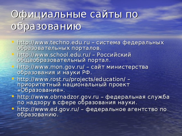 Официальные сайты по образованию http://www.techno.edu.ru – система федеральных образовательных порталов. http://www.school.edu.ru/ – Российский общеобразовательный портал. http://www.mon.gov.ru/ – сайт министерства образования и науки РФ. http://www.rost.ru/projects/education/ – приоритетный национальный проект «Образование». http://www.obrnadzor.gov.ru – федеральная служба по надзору в сфере образования науки. http://www.ed.gov.ru/ – федеральное агентство по образованию.  