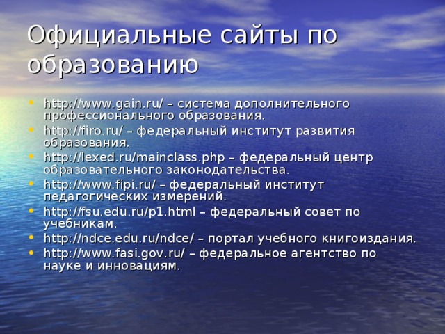 Официальные сайты по образованию http://www.gain.ru/ – система дополнительного профессионального образования. http://firo.ru/ – федеральный институт развития образования. http://lexed.ru/mainclass.php – федеральный центр образовательного законодательства. http://www.fipi.ru/ – федеральный институт педагогических измерений. http://fsu.edu.ru/p1.html – федеральный совет по учебникам. http://ndce.edu.ru/ndce/ – портал учебного книгоиздания. http://www.fasi.gov.ru/ – федеральное агентство по науке и инновациям. 