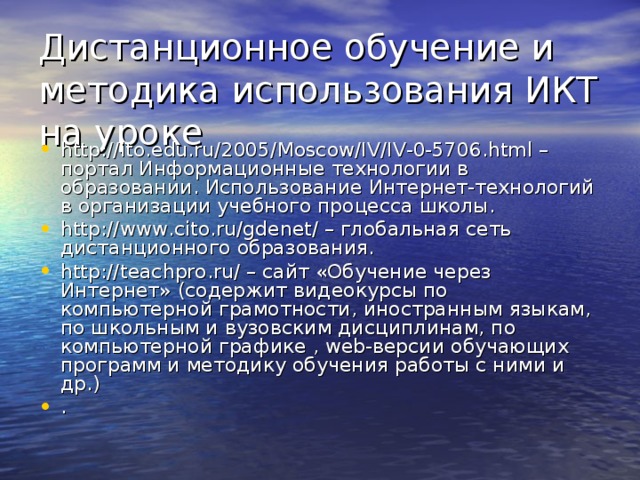 Дистанционное обучение и методика использования ИКТ на уроке http://ito.edu.ru/2005/Moscow/IV/IV-0-5706.html – портал Информационные технологии в образовании. Использование Интернет-технологий в организации учебного процесса школы. http://www.cito.ru/gdenet/ – глобальная сеть дистанционного образования. http://teachpro.ru/ – сайт «Обучение через Интернет» (содержит видеокурсы по компьютерной грамотности, иностранным языкам, по школьным и вузовским дисциплинам, по компьютерной графике , web-версии обучающих программ и методику обучения работы с ними и др.) .  