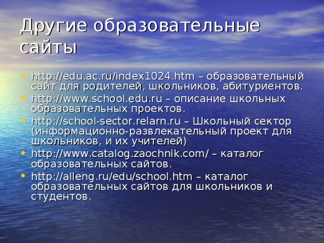 Другие образовательные сайты http://edu.ac.ru/index1024.htm – образовательный сайт для родителей, школьников, абитуриентов. http://www.school.edu.ru – описание школьных образовательных проектов. http://school-sector.relarn.ru – Школьный сектор (информационно-развлекательный проект для школьников, и их учителей) http://www.catalog.zaochnik.com/ – каталог образовательных сайтов. http://alleng.ru/edu/school.htm – каталог образовательных сайтов для школьников и студентов.  