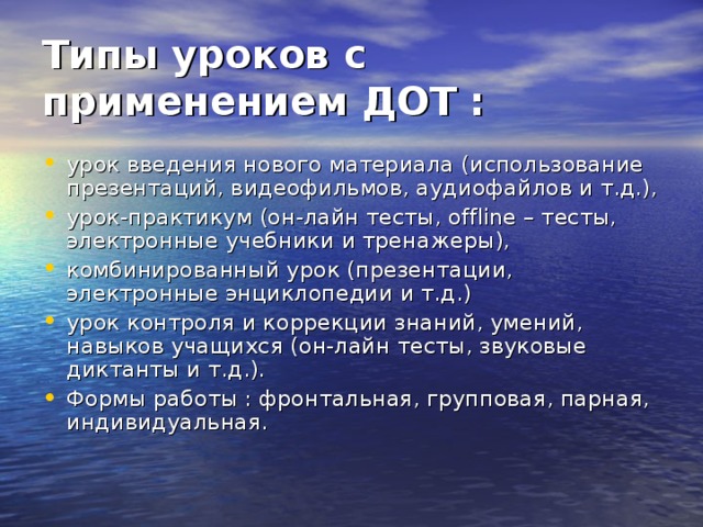 Типы уроков с применением ДОТ :  урок введения нового материала (использование презентаций, видеофильмов, аудиофайлов и т.д.), урок-практикум (он-лайн тесты, offline – тесты, электронные учебники и тренажеры), комбинированный урок (презентации, электронные энциклопедии и т.д.) урок контроля и коррекции знаний, умений, навыков учащихся (он-лайн тесты, звуковые диктанты и т.д.). Формы работы : фронтальная, групповая, парная, индивидуальная. 