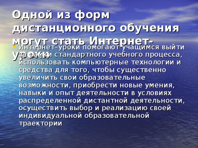 Одной из форм дистанционного обучения могут стать Интернет-уроки  Интернет–уроки помогают учащимся выйти за рамки стандартного учебного процесса, использовать компьютерные технологии и средства для того, чтобы существенно увеличить свои образовательные возможности, приобрести новые умения, навыки и опыт деятельности в условиях распределенной дистантной деятельности, осуществить выбор и реализацию своей индивидуальной образовательной траектории 