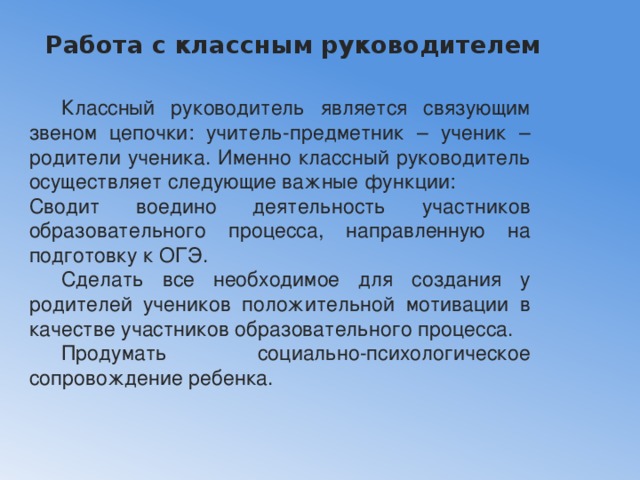 Работа с классным руководителем    Классный руководитель является связующим звеном цепочки: учитель-предметник – ученик – родители ученика. Именно классный руководитель осуществляет следующие важные функции: Сводит воедино деятельность участников образовательного процесса, направленную на подготовку к ОГЭ.  Сделать все необходимое для создания у родителей учеников положительной мотивации в качестве участников образовательного процесса.  Продумать социально-психологическое сопровождение ребенка. 