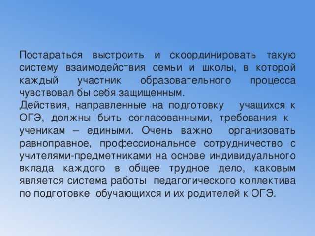 Постараться выстроить и скоординировать такую систему взаимодействия семьи и школы, в которой каждый участник образовательного процесса чувствовал бы себя защищенным. Действия, направленные на подготовку учащихся к ОГЭ, должны быть согласованными, требования к ученикам – едиными. Очень важно организовать равноправное, профессиональное сотрудничество с учителями-предметниками на основе индивидуального вклада каждого в общее трудное дело, каковым является система работы педагогического коллектива по подготовке обучающихся и их родителей к ОГЭ. 