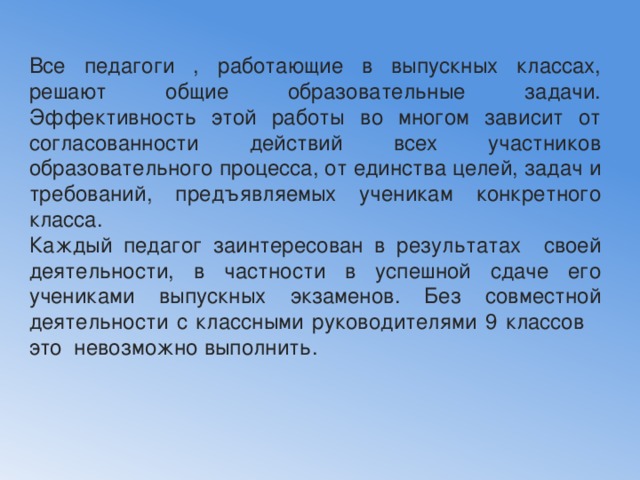 Все педагоги , работающие в выпускных классах, решают общие образовательные задачи. Эффективность этой работы во многом зависит от согласованности действий всех участников образовательного процесса, от единства целей, задач и требований, предъявляемых ученикам конкретного класса. Каждый педагог заинтересован в результатах своей деятельности, в частности в успешной сдаче его учениками выпускных экзаменов. Без совместной деятельности с классными руководителями 9 классов это невозможно выполнить. 