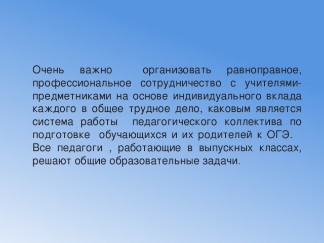 Очень важно организовать равноправное, профессиональное сотрудничество с учителями-предметниками на основе индивидуального вклада каждого в общее трудное дело, каковым является система работы педагогического коллектива по подготовке обучающихся и их родителей к ОГЭ. Все педагоги , работающие в выпускных классах, решают общие образовательные задачи . 