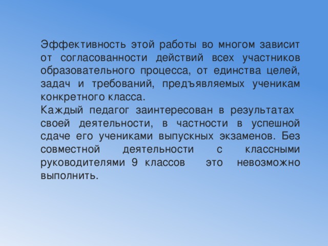 Эффективность этой работы во многом зависит от согласованности действий всех участников образовательного процесса, от единства целей, задач и требований, предъявляемых ученикам конкретного класса. Каждый педагог заинтересован в результатах своей деятельности, в частности в успешной сдаче его учениками выпускных экзаменов. Без совместной деятельности с классными руководителями 9 классов это невозможно выполнить. 