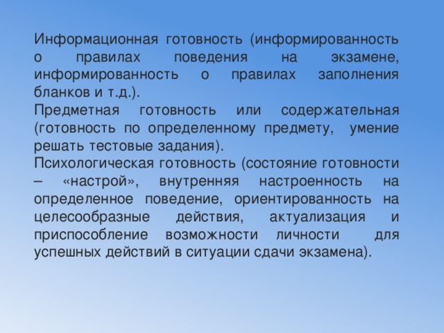 Информационная готовность (информированность о правилах поведения на экзамене, информированность о правилах заполнения бланков и т.д.). Предметная готовность или содержательная (готовность по определенному предмету, умение решать тестовые задания). Психологическая готовность (состояние готовности – «настрой», внутренняя настроенность на определенное поведение, ориентированность на целесообразные действия, актуализация и приспособление возможности личности для успешных действий в ситуации сдачи экзамена). 
