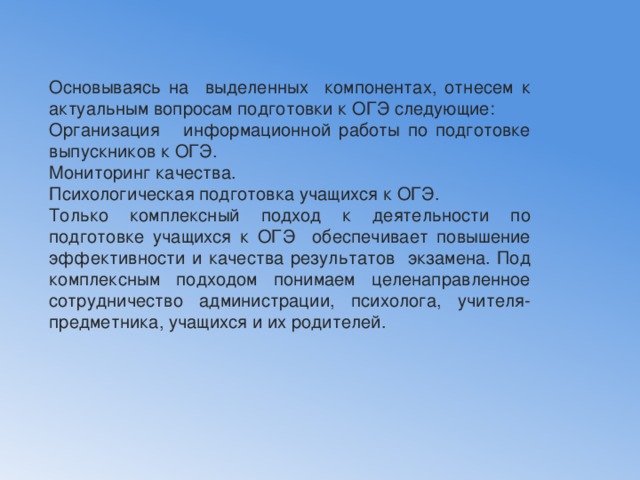 Основываясь на выделенных компонентах, отнесем к актуальным вопросам подготовки к ОГЭ следующие: Организация информационной работы по подготовке выпускников к ОГЭ. Мониторинг качества. Психологическая подготовка учащихся к ОГЭ. Только комплексный подход к деятельности по подготовке учащихся к ОГЭ обеспечивает повышение эффективности и качества результатов экзамена. Под комплексным подходом понимаем целенаправленное сотрудничество администрации, психолога, учителя-предметника, учащихся и их родителей. 