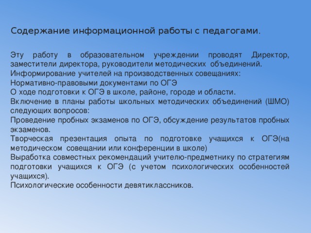  Содержание информационной работы с педагогами.   Эту работу в образовательном учреждении проводят Директор, заместители директора, руководители методических объединений. Информирование учителей на производственных совещаниях: Нормативно-правовыми документами по ОГЭ О ходе подготовки к ОГЭ в школе, районе, городе и области. Включение в планы работы школьных методических объединений (ШМО) следующих вопросов: Проведение пробных экзаменов по ОГЭ, обсуждение результатов пробных экзаменов. Творческая презентация опыта по подготовке учащихся к ОГЭ(на методическом совещании или конференции в школе) Выработка совместных рекомендаций учителю-предметнику по стратегиям подготовки учащихся к ОГЭ (с учетом психологических особенностей учащихся). Психологические особенности девятиклассников.   