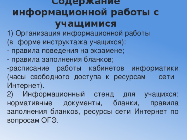 Содержание информационной работы с учащимися   1) Организация информационной работы (в форме инструктажа учащихся): - правила поведения на экзамене; - правила заполнения бланков; -расписание работы кабинетов информатики (часы свободного доступа к ресурсам сети Интернет). 2) Информационный стенд для учащихся: нормативные документы, бланки, правила заполнения бланков, ресурсы сети Интернет по вопросам ОГЭ. 