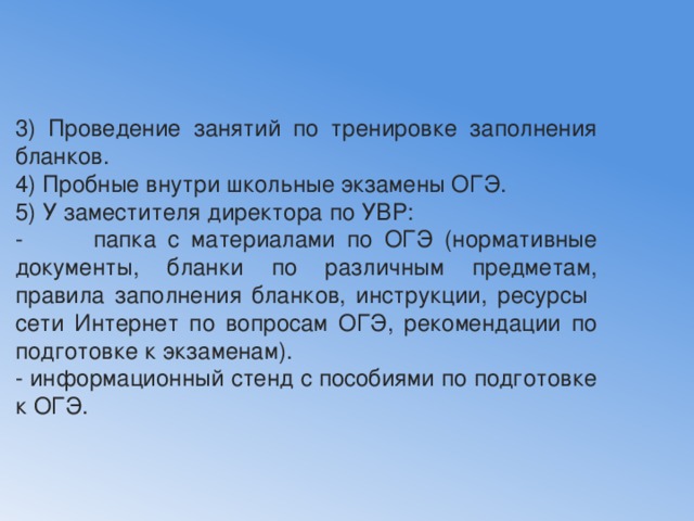 3) Проведение занятий по тренировке заполнения бланков. 4) Пробные внутри школьные экзамены ОГЭ. 5) У заместителя директора по УВР: - папка с материалами по ОГЭ (нормативные документы, бланки по различным предметам, правила заполнения бланков, инструкции, ресурсы сети Интернет по вопросам ОГЭ, рекомендации по подготовке к экзаменам). - информационный стенд с пособиями по подготовке к ОГЭ. 