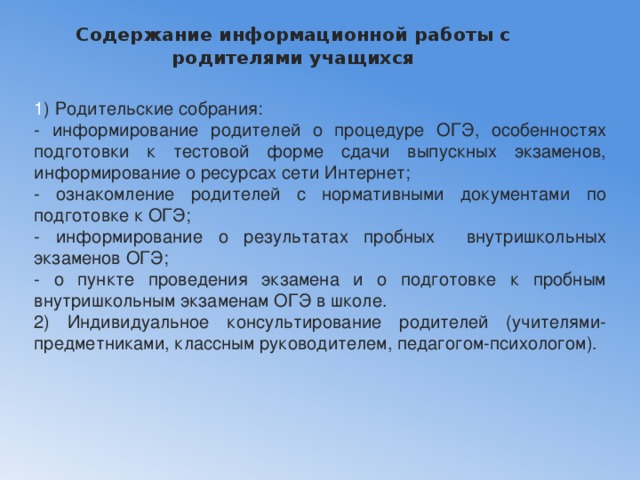 Содержание информационной работы с родителями учащихся   1 ) Родительские собрания: - информирование родителей о процедуре ОГЭ, особенностях подготовки к тестовой форме сдачи выпускных экзаменов, информирование о ресурсах сети Интернет; - ознакомление родителей с нормативными документами по подготовке к ОГЭ; - информирование о результатах пробных внутришкольных экзаменов ОГЭ; - о пункте проведения экзамена и о подготовке к пробным внутришкольным экзаменам ОГЭ в школе. 2) Индивидуальное консультирование родителей (учителями-предметниками, классным руководителем, педагогом-психологом). 