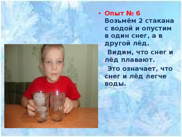 Опыт № 6  Возьмём 2 стакана с водой и опустим в один снег, а в другой лёд.  Видим, что снег и лёд плавают.  Это означает, что снег и лёд легче воды.   