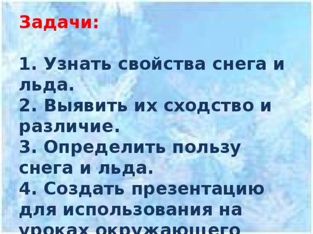 Задачи:   1. Узнать свойства снега и льда.  2. Выявить их сходство и различие.  3. Определить пользу снега и льда.  4. Создать презентацию для использования на уроках окружающего мира. 