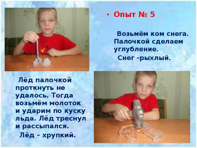 Опыт № 5    Возьмём ком снега. Палочкой сделаем углубление.  Снег –рыхлый.   Лёд палочкой проткнуть не удалось. Тогда возьмём молоток и ударим по куску льда. Лёд треснул и рассыпался.  Лёд – хрупкий. 