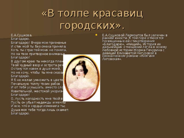 «В толпе красавиц городских». Е.А.Сушкова. Благодарю. Благодарю! Вчера мое признанье И стих мой ты без смеха приняла; Хоть ты страстей моих не поняла, Но за твое притворное вниманье Благодарю! В другом краю ты некогда пленяла, Твой чудный взор и острота речей Останутся навек в душе моей, Но не хочу, чтобы ты мне сказала: Благодарю. Я б не желал умножить в цвете жизни Печальную толпу твоих рабов И от тебя услышать, вместо слов Язвительной, жестокой укоризны: Благодарю! О, пусть холодность мне твой взор покажет, Пусть он убьет надежды и мечты И все, что в сердце изменила ты; Душа моя тебе тогда лишь скажет: Благодарю. Е.А.Сушковой Лермонтов был увлечен в ранней юности. К той поре относятся посвященные ей стихотворения «Благодарю», «Нищий». История их дальнейших отношений легла в основу любовной истории Жоржа Печорина с девицей Елизаветой Негуровой в неоконченном романе «Княгиня Лиговская». 
