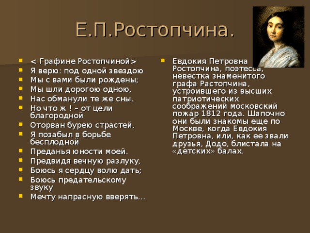 Е.П.Ростопчина.  Я верю: под одной звездою Мы с вами были рождены; Мы шли дорогою одною, Нас обманули те же сны. Но что ж ! – от цели благородной Оторван бурею страстей, Я позабыл в борьбе бесплодной Преданья юности моей. Предвидя вечную разлуку, Боюсь я сердцу волю дать; Боюсь предательскому звуку Мечту напрасную вверять… Евдокия Петровна Ростопчина, поэтесса, невестка знаменитого графа Растопчина, устроившего из высших патриотических соображений московский пожар 1812 года. Шапочно они были знакомы еще по Москве, когда Евдокия Петровна, или, как ее звали друзья, Додо, блистала на «детских» балах. 