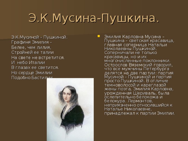 Э.К.Мусина-Пушкина. Эмилия Карловна Мусина – Пушкина – светская красавица, главная соперница Натальи Николаевны Пушкиной. Соперничали не только красавицы, но и их многочисленные поклонники. Острослов Вяземский говорил, что все мужчины Петербурга делятся на две партии: партия Мусиной – Пушкиной и партия просто Пушкиной. В отличие темноволосой и кареглазой жены поэта, Эмилия Карловна, урожденная Шериваль, была ослепительно белокожа и белокура. Лермонтов, неприязненно относившийся к Наталье Николаевне, принадлежал к партии Эмилии. Э.К.Мусиной – Пушкиной. Графиня Эмилия – Белее, чем лилия, Стройней ее талии На свете не встретится. И небо Италии В глазах ее светится. Но сердце Эмилии Подобно Бастилии. 