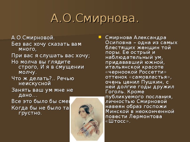 А.О.Смирнова. А.О.Смирновой. Без вас хочу сказать вам много, При вас я слушать вас хочу; Но молча вы глядите строго, И я в смущении молчу. Что ж делать?.. Речью неискусной Занять ваш ум мне не дано… Все это было бы смешно, Когда бы не было так грустно. Смирнова Александра Осиповна – одна из самых блестящих женщин той поры. Ее острый и наблюдательный ум, придававший южной, итальянской красоте «черноокой Россетти» оттенок «самовластья», очень ценил Пушкин, с ней долгие годы дружил Гоголь. Кроме публикуемого послания, личностью Смирновой навеян образ госпожи Минской в неоконченной повести Лермонтова «Штосс». 