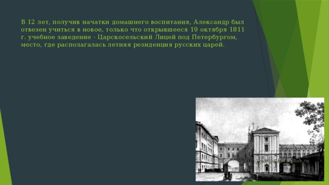 В 12 лет, получив начатки домашнего воспитания, Александр был отвезен учиться в новое, только что открывшееся 19 октября 1811 г. учебное заведение - Царскосельский Лицей под Петербургом, место, где располагалась летняя резиденция русских царей. 