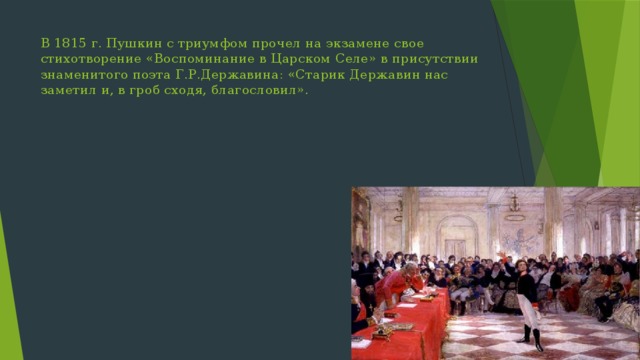 В 1815 г. Пушкин с триумфом прочел на экзамене свое стихотворение «Воспоминание в Царском Селе» в присутствии знаменитого поэта Г.Р.Державина: «Старик Державин нас заметил и, в гроб сходя, благословил». 