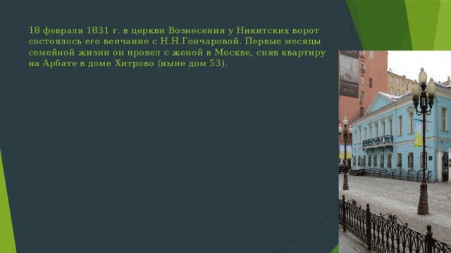 18 февраля 1831 г. в церкви Вознесения у Никитских ворот состоялось его венчание с Н.Н.Гончаровой. Первые месяцы семейной жизни он провел с женой в Москве, сняв квартиру на Арбате в доме Хитрово (ныне дом 53). 