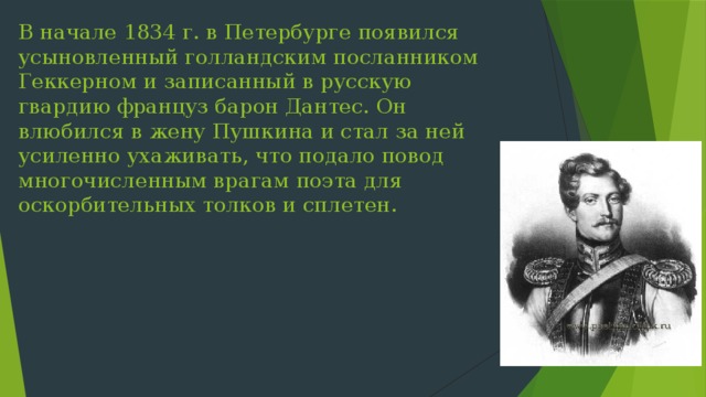 В начале 1834 г. в Петербурге появился усыновленный голландским посланником Геккерном и записанный в русскую гвардию француз барон Дантес. Он влюбился в жену Пушкина и стал за ней усиленно ухаживать, что подало повод многочисленным врагам поэта для оскорбительных толков и сплетен. 